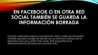 EN FACEBOOK O EN OTRA RED
SOCIAL TAMBIÉN SE GUARDA LA
INFORMACIÓN BORRADA
Cuando usted borra alguna conversación, foto o video de Facebook.
También guardan el lugar de donde uno se metió por ultimas vez el
dispositivo que uso y entre otras cosas. Este la guarda en el
almacenamiento de datos por uno años más.
 