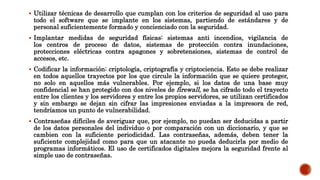  Utilizar técnicas de desarrollo que cumplan con los criterios de seguridad al uso para
todo el software que se implante en los sistemas, partiendo de estándares y de
personal suficientemente formado y concienciado con la seguridad.
 Implantar medidas de seguridad físicas: sistemas anti incendios, vigilancia de
los centros de proceso de datos, sistemas de protección contra inundaciones,
protecciones eléctricas contra apagones y sobretensiones, sistemas de control de
accesos, etc.
 Codificar la información: criptología, criptografía y criptociencia. Esto se debe realizar
en todos aquellos trayectos por los que circule la información que se quiere proteger,
no solo en aquellos más vulnerables. Por ejemplo, si los datos de una base muy
confidencial se han protegido con dos niveles de firewall, se ha cifrado todo el trayecto
entre los clientes y los servidores y entre los propios servidores, se utilizan certificados
y sin embargo se dejan sin cifrar las impresiones enviadas a la impresora de red,
tendríamos un punto de vulnerabilidad.
 Contraseñas difíciles de averiguar que, por ejemplo, no puedan ser deducidas a partir
de los datos personales del individuo o por comparación con un diccionario, y que se
cambien con la suficiente periodicidad. Las contraseñas, además, deben tener la
suficiente complejidad como para que un atacante no pueda deducirla por medio de
programas informáticos. El uso de certificados digitales mejora la seguridad frente al
simple uso de contraseñas.
 