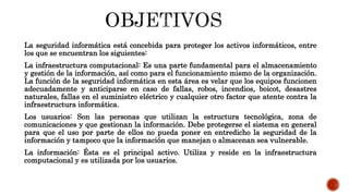 La seguridad informática está concebida para proteger los activos informáticos, entre
los que se encuentran los siguientes:
La infraestructura computacional: Es una parte fundamental para el almacenamiento
y gestión de la información, así como para el funcionamiento mismo de la organización.
La función de la seguridad informática en esta área es velar que los equipos funcionen
adecuadamente y anticiparse en caso de fallas, robos, incendios, boicot, desastres
naturales, fallas en el suministro eléctrico y cualquier otro factor que atente contra la
infraestructura informática.
Los usuarios: Son las personas que utilizan la estructura tecnológica, zona de
comunicaciones y que gestionan la información. Debe protegerse el sistema en general
para que el uso por parte de ellos no pueda poner en entredicho la seguridad de la
información y tampoco que la información que manejan o almacenan sea vulnerable.
La información: Ésta es el principal activo. Utiliza y reside en la infraestructura
computacional y es utilizada por los usuarios.
 