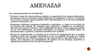 Las amenazas pueden ser causadas por:
 Usuarios: causa del mayor problema ligado a la seguridad de un sistema informático.
En algunos casos sus acciones causan problemas de seguridad, si bien en la mayoría
de los casos es porque tienen permisos sobre dimensionados, no se les han restringido
acciones innecesarias, etc.
 Programas maliciosos: programas destinados a perjudicar o a hacer un uso ilícito de
los recursos del sistema. Es instalado (por inatención o maldad) en el ordenador,
abriendo una puerta a intrusos o bien modificando los datos. Estos programas pueden
ser un virus informático, un gusano informático, un troyano, una bomba lógica, un
programa espía o spyware, en general conocidos como malware.
 Errores de programación: La mayoría de los errores de programación que se pueden
considerar como una amenaza informática es por su condición de poder ser usados
como exploits por los crackers, aunque se dan casos donde el mal desarrollo es, en sí
mismo, una amenaza. La actualización de parches de los sistemas operativos y
aplicaciones permite evitar este tipo de amenazas.
 