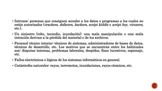  Intrusos: personas que consiguen acceder a los datos o programas a los cuales no
están autorizados (crackers, defacers, hackers, script kiddie o script boy, viruxers,
etc.).
 Un siniestro (robo, incendio, inundación): una mala manipulación o una mala
intención derivan a la pérdida del material o de los archivos.
 Personal técnico interno: técnicos de sistemas, administradores de bases de datos,
técnicos de desarrollo, etc. Los motivos que se encuentran entre los habituales
son: disputas internas, problemas laborales, despidos, fines lucrativos, espionaje,
etc.
 Fallos electrónicos o lógicos de los sistemas informáticos en general.
 Catástrofes naturales: rayos, terremotos, inundaciones, rayos cósmicos, etc.
 