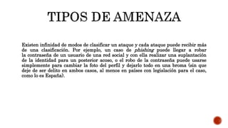 Existen infinidad de modos de clasificar un ataque y cada ataque puede recibir más
de una clasificación. Por ejemplo, un caso de phishing puede llegar a robar
la contraseña de un usuario de una red social y con ella realizar una suplantación
de la identidad para un posterior acoso, o el robo de la contraseña puede usarse
simplemente para cambiar la foto del perfil y dejarlo todo en una broma (sin que
deje de ser delito en ambos casos, al menos en países con legislación para el caso,
como lo es España).
 