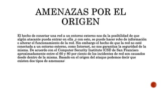 El hecho de conectar una red a un entorno externo nos da la posibilidad de que
algún atacante pueda entrar en ella ,y con esto, se puede hacer robo de información
o alterar el funcionamiento de la red. Sin embargo el hecho de que la red no esté
conectada a un entorno externo, como Internet, no nos garantiza la seguridad de la
misma. De acuerdo con el Computer Security Institute (CSI) de San Francisco
aproximadamente entre el 60 y 80 por ciento de los incidentes de red son causados
desde dentro de la misma. Basado en el origen del ataque podemos decir que
existen dos tipos de amenazas:
 
