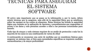 El activo más importante que se posee es la información y, por lo tanto, deben
existir técnicas que la aseguren, más allá de la seguridad física que se establezca
sobre los equipos en los cuales se almacena. Estas técnicas las brinda la seguridad
lógica que consiste en la aplicación de barreras y procedimientos que resguardan el
acceso a los datos y solo permiten acceder a ellos a las personas autorizadas para
hacerlo.
Cada tipo de ataque y cada sistema requiere de un medio de protección o más (en la
mayoría de los casos es una combinación de varios de ellos)
A continuación se enumeran una serie de medidas que se consideran básicas para
asegurar un sistema tipo, si bien para necesidades específicas se requieren medidas
extraordinarias y de mayor profundidad:
 