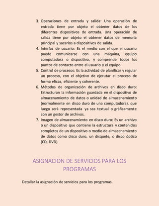 3. Operaciones de entrada y salida: Una operación de
entrada tiene por objeto el obtener datos de los
diferentes dispositivos de entrada. Una operación de
salida tiene por objeto el obtener datos de memoria
principal y sacarlos a dispositivos de salida.
4. Interfaz de usuario: Es el medio con el que el usuario
puede comunicarse con una máquina, equipo
computadora o dispositivo, y comprende todos los
puntos de contacto entre el usuario y el equipo.
5. Control de procesos: Es la actividad de planificar y regular
un proceso, con el objetivo de ejecutar el proceso de
forma eficaz, eficiente y coherente.
6. Métodos de organización de archivos en disco duro:
Estructuran la información guardada en el dispositivo de
almacenamiento de datos o unidad de almacenamiento
(normalmente en disco duro de una computadora), que
luego será representada ya sea textual o gráficamente
con un gestor de archivos.
7. Imagen de almacenamiento en disco duro: Es un archivo
o un dispositivo que contiene la estructura y contenidos
completos de un dispositivo o medio de almacenamiento
de datos como disco duro, un disquete, o disco óptico
(CD, DVD).
ASIGNACION DE SERVICIOS PARA LOS
PROGRAMAS
Detallar la asignación de servicios para los programas.
 
