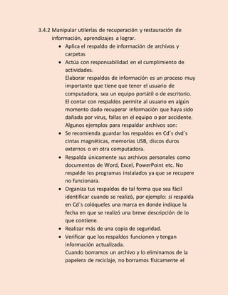 3.4.2 Manipular utilerías de recuperación y restauración de
información, aprendizajes a lograr.
 Aplica el respaldo de información de archivos y
carpetas
 Actúa con responsabilidad en el cumplimiento de
actividades.
Elaborar respaldos de información es un proceso muy
importante que tiene que tener el usuario de
computadora, sea un equipo portátil o de escritorio.
El contar con respaldos permite al usuario en algún
momento dado recuperar información que haya sido
dañada por virus, fallas en el equipo o por accidente.
Algunos ejemplos para respaldar archivos son:
 Se recomienda guardar los respaldos en Cd´s dvd´s
cintas magnéticas, memorias USB, discos duros
externos o en otra computadora.
 Respalda únicamente sus archivos personales como
documentos de Word, Excel, PowerPoint etc. No
respalde los programas instalados ya que se recupere
no funcionara.
 Organiza tus respaldos de tal forma que sea fácil
identificar cuando se realizó, por ejemplo: si respalda
en Cd´s colóqueles una marca en donde indique la
fecha en que se realizó una breve descripción de lo
que contiene.
 Realizar más de una copia de seguridad.
 Verificar que los respaldos funcionen y tengan
información actualizada.
Cuando borramos un archivo y lo eliminamos de la
papelera de reciclaje, no borramos físicamente el
 