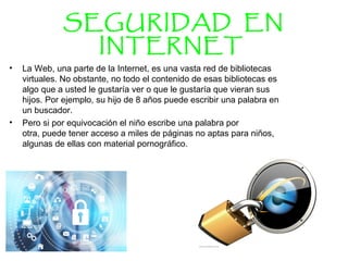 SEGURIDAD EN
INTERNET
• La Web, una parte de la Internet, es una vasta red de bibliotecas 
virtuales. No obstante, no todo el contenido de esas bibliotecas es 
algo que a usted le gustaría ver o que le gustaría que vieran sus 
hijos. Por ejemplo, su hijo de 8 años puede escribir una palabra en 
un buscador. 
• Pero si por equivocación el niño escribe una palabra por 
otra, puede tener acceso a miles de páginas no aptas para niños, 
algunas de ellas con material pornográfico. 
 
