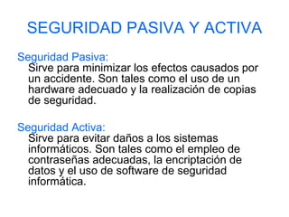 SEGURIDAD PASIVA Y ACTIVA
Seguridad Pasiva:
Sirve para minimizar los efectos causados por
un accidente. Son tales como el uso de un
hardware adecuado y la realización de copias
de seguridad.
Seguridad Activa:
Sirve para evitar daños a los sistemas
informáticos. Son tales como el empleo de
contraseñas adecuadas, la encriptación de
datos y el uso de software de seguridad
informática.
 