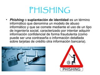 PHISHING
• Phishing o suplantación de identidad es un término
informático que denomina un modelo de abuso
informático y que se comete mediante el uso de un tipo
de ingeniería social, caracterizado por intentar adquirir
información confidencial de forma fraudulenta (como
puede ser una contraseña o información detallada
sobre tarjetas de crédito otra información bancaria).
 