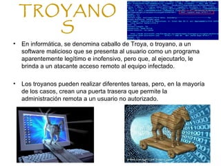 TROYANO
S
• En informática, se denomina caballo de Troya, o troyano, a un
software malicioso que se presenta al usuario como un programa
aparentemente legítimo e inofensivo, pero que, al ejecutarlo, le
brinda a un atacante acceso remoto al equipo infectado.
• Los troyanos pueden realizar diferentes tareas, pero, en la mayoría
de los casos, crean una puerta trasera que permite la
administración remota a un usuario no autorizado.
 