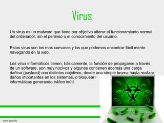 Virus
Un virus es un malware que tiene por objetivo alterar el funcionamiento normal
del ordenador, sin el permiso o el conocimiento del usuario.
Estos virus son los mas comunes y los que podemos encontrar fácil mente
navegando en la web.
Los virus informáticos tienen, básicamente, la función de propagarse a través
de un software, son muy nocivos y algunos contienen además una carga
dañina (payload) con distintos objetivos, desde una simple broma hasta realizar
daños importantes en los sistemas, o bloquear las redes
informáticas generando tráfico inútil.
 