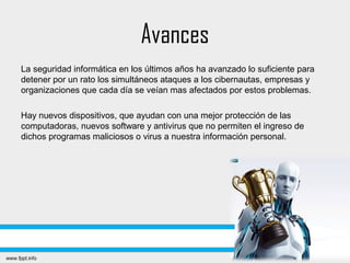 Avances
La seguridad informática en los últimos años ha avanzado lo suficiente para
detener por un rato los simultáneos ataques a los cibernautas, empresas y
organizaciones que cada día se veían mas afectados por estos problemas.
Hay nuevos dispositivos, que ayudan con una mejor protección de las
computadoras, nuevos software y antivirus que no permiten el ingreso de
dichos programas maliciosos o virus a nuestra información personal.
 