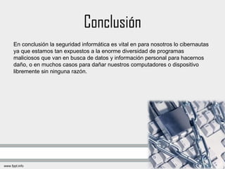 Conclusión
En conclusión la seguridad informática es vital en para nosotros lo cibernautas
ya que estamos tan expuestos a la enorme diversidad de programas
maliciosos que van en busca de datos y información personal para hacernos
daño, o en muchos casos para dañar nuestros computadores o dispositivo
libremente sin ninguna razón.
 