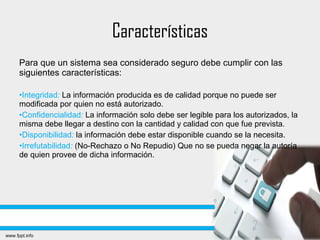 Características
Para que un sistema sea considerado seguro debe cumplir con las
siguientes características:
•Integridad: La información producida es de calidad porque no puede ser
modificada por quien no está autorizado.
•Confidencialidad: La información solo debe ser legible para los autorizados, la
misma debe llegar a destino con la cantidad y calidad con que fue prevista.
•Disponibilidad: la información debe estar disponible cuando se la necesita.
•Irrefutabilidad: (No-Rechazo o No Repudio) Que no se pueda negar la autoría
de quien provee de dicha información.
 
