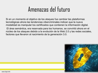Amenazas del futuro
Si en un momento el objetivo de los ataques fue cambiar las plataformas
tecnológicas ahora las tendencias cibercriminales indican que la nueva
modalidad es manipular los certificados que contienen la información digital.
El área semántica, era reservada para los humanos, se convirtió ahora en el
núcleo de los ataques debido a la evolución de la Web 2.0 y las redes sociales,
factores que llevaron al nacimiento de la generación 3.0.
 