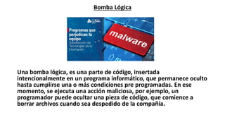 Bomba Lógica
Una bomba lógica, es una parte de código, insertada
intencionalmente en un programa informático, que permanece oculto
hasta cumplirse una o más condiciones pre programadas. En ese
momento, se ejecuta una acción maliciosa, por ejemplo, un
programador puede ocultar una pieza de código, que comience a
borrar archivos cuando sea despedido de la compañía.
 