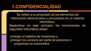 Se refiere a la privacidad de los elementos de
información almacenados y procesados en un sistema
informático,
Basándose en este principio, las herramientas de
seguridad informática deben
proteger el sistema de invasiones y
proteger los accesos por parte de personas o
programas no autorizados.
1.CONFIDENCIALIDAD
 