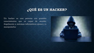 ¿QUÉ ES UN HACKER?
Un hacker es una persona con grandes
conocimientos que es capaz de acceder
ilegalmente a sistemas informáticos ajenos y a
manipularlos
 