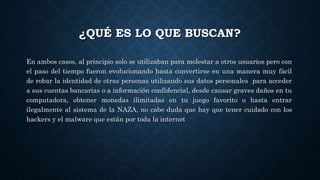 ¿QUÉ ES LO QUE BUSCAN?
En ambos casos, al principio solo se utilizaban para molestar a otros usuarios pero con
el paso del tiempo fueron evolucionando hasta convertirse en una manera muy fácil
de robar la identidad de otras personas utilizando sus datos personales para acceder
a sus cuentas bancarias o a información confidencial, desde causar graves daños en tu
computadora, obtener monedas ilimitadas en tu juego favorito o hasta entrar
ilegalmente al sistema de la NAZA, no cabe duda que hay que tener cuidado con los
hackers y el malware que están por toda la internet
 