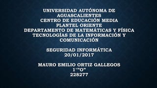 UNIVERSIDAD AUTÓNOMA DE
AGUASCALIENTES
CENTRO DE EDUCACIÓN MEDIA
PLANTEL ORIENTE
DEPARTAMENTO DE MATEMÁTICAS Y FÍSICA
TECNOLOGÍAS DE LA INFORMACIÓN Y
COMUNICACIÓN
SEGURIDAD INFORMÁTICA
20/01/2017
MAURO EMILIO ORTIZ GALLEGOS
1°”O”
228277
 