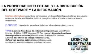 LA PROPIEDAD INTELECTUAL Y LA DISTRIBUCIÓN
DEL SOFTWARE Y LA INFORMACIÓN.
Licencias informáticas: conjunto de permisos que un desarrollador le puede otorgar a un usuario
en los que tiene la posibilidad de distribuir, usar y/o modificar el producto bajo una licencia
determinada.
ELEMENTOS: Licenciante, garantía de titularidad y licenciatario; plazo y precio.
TIPOS: Licencia de software de código abierto permisivas (Zope Public
License v.2.0,Open LDAP License v.2.7,Perl License), Licencia de software
de código abierto robustas(Affero License v.2.0,OpenSSL License) ,
Licencia de software de código cerrado(CLUFs) ,
Software de dominio público (se permite uso, copia,
modificación o redistribución con o sin fines de lucro).
 