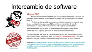 Intercambio de software
Redes P2P:
Es una red de ordenadores en la que todos o algunos aspectos funcionan sin
clientes ni servidores fijos, sino una serie de nodos que se comportan como iguales
entre sí.
Es decir, actúan simultáneamente como clientes y servidores respecto a los
demás nodos de la red. Las redes P2P permiten el intercambio directo de
información, en cualquier formato, entre los ordenadores interconectados.
Normalmente este tipo de redes se implementan como redes superpuestas
construidas en la capa de aplicación de redes públicas como Internet.
Esto ha propiciado que parte de los usuarios lo utilicen para intercambiar archivos
cuyo contenido está sujeto a las leyes de copyright ( derechos de autor) , lo que ha
generado una gran polémica entre defensores y detractores de estos sistemas.
copyright:https://www.google.es/url?sa=t&rct=j&q=&esrc=s&source=web&cd=2&cad=rja&uact=8&ved
=0ahUKEwjU66LcpsbRAhWK8RQKHZbxBYkQFggkMAE&url=https%3A%2F%2Fes.wikipedia.org%2F
wiki%2FDerecho_de_autor&usg=AFQjCNF_q0_yQ2I-f4rYH41DWqAFKIEnuw&sig2=f6QnN-
l6K7lph52s_77Zhw
 