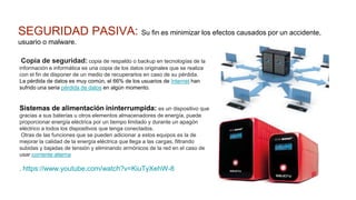 SEGURIDAD PASIVA: Su fin es minimizar los efectos causados por un accidente,
usuario o malware.
Copia de seguridad: copia de respaldo o backup en tecnologías de la
información e informática es una copia de los datos originales que se realiza
con el fin de disponer de un medio de recuperarlos en caso de su pérdida.
La pérdida de datos es muy común, el 66% de los usuarios de Internet han
sufrido una seria pérdida de datos en algún momento.
Sistemas de alimentación ininterrumpida: es un dispositivo que
gracias a sus baterías u otros elementos almacenadores de energía, puede
proporcionar energía eléctrica por un tiempo limitado y durante un apagón
eléctrico a todos los dispositivos que tenga conectados.
Otras de las funciones que se pueden adicionar a estos equipos es la de
mejorar la calidad de la energía eléctrica que llega a las cargas, filtrando
subidas y bajadas de tensión y eliminando armónicos de la red en el caso de
usar corriente alterna
. https://www.youtube.com/watch?v=KiuTyXehW-8
 