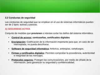 3.2 Conductas de seguridad
Las conductas de seguridad que se emplean en el uso de sistemas informáticos pueden
ser de 2 tipos: activas y pasivas.
A) SEGURIDAD ACTIVA
Conjunto de medidas que previenen e intentan evitar los daños del sistema informático.
● Control de acceso: contraseñas, certificados digitales
● Encriptación: Codificación de la información importante para que, en caso de ser
interceptada, no pueda descifrarse.
● Software de seguridad informática: Antivirus, antiespías, cortafuegos.
● Firmas y certificados digitales: Permiten comprobar la procedencia, autenticidad
e integridad de los mensajes.
● Protocolos seguros: Protegen las comunicaciones, por medio de cifrado de la
información, para garantizar su seguridad y confidencialidad.
 