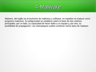 4-Malware4-Malware
Malware, del inglés es el acrónimo de malicious y software, en españos se traduce como
programa malicioso. Su peligrosidad se establece sobre la base de dos criterios
principales: por un lado, su capacidad de hacer daño a un equipo y, por otro, su
posibilidad de propagación. Los ciberataques suelen combinar varios tipos de malware.
 