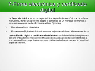 7-Firma electrónica y certificado7-Firma electrónica y certificado
digitaldigital
La firma electrónica es un concepto jurídico, equivalente electrónico al de la firma
manuscrita, donde una persona acepta el contenido de un mensaje electrónico a
través de cualquier medio electrónico válido. Ejemplos:
● Usando una firma biométrica.
● Firma con un lápiz electrónico al usar una tarjeta de crédito o débito en una tienda.
Un certificado digital o certificado electrónico es un fichero informático generado
por una entidad de servicios de certificación que asocia unos datos de identidad a
una persona física, organismo o empresa confirmando de esta manera su identidad
digital en Internet.
 