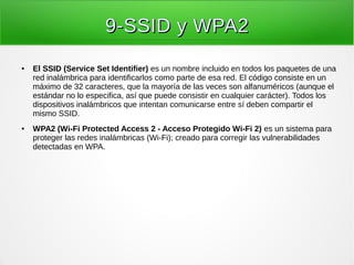 9-SSID y WPA29-SSID y WPA2
● El SSID (Service Set Identifier) es un nombre incluido en todos los paquetes de una
red inalámbrica para identificarlos como parte de esa red. El código consiste en un
máximo de 32 caracteres, que la mayoría de las veces son alfanuméricos (aunque el
estándar no lo especifica, así que puede consistir en cualquier carácter). Todos los
dispositivos inalámbricos que intentan comunicarse entre sí deben compartir el
mismo SSID.
● WPA2 (Wi-Fi Protected Access 2 - Acceso Protegido Wi-Fi 2) es un sistema para
proteger las redes inalámbricas (Wi-Fi); creado para corregir las vulnerabilidades
detectadas en WPA.
 