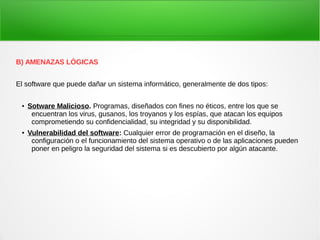 B) AMENAZAS LÓGICAS
El software que puede dañar un sistema informático, generalmente de dos tipos:
● Sotware Malicioso. Programas, diseñados con fines no éticos, entre los que se
encuentran los virus, gusanos, los troyanos y los espías, que atacan los equipos
comprometiendo su confidencialidad, su integridad y su disponibilidad.
● Vulnerabilidad del software: Cualquier error de programación en el diseño, la
configuración o el funcionamiento del sistema operativo o de las aplicaciones pueden
poner en peligro la seguridad del sistema si es descubierto por algún atacante.
 