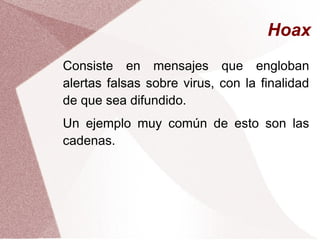Hoax
Consiste en mensajes que engloban
alertas falsas sobre virus, con la finalidad
de que sea difundido.
Un ejemplo muy común de esto son las
cadenas.
 