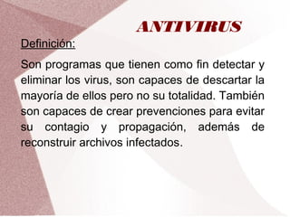 ANTIVIRUS
Definición:
Son programas que tienen como fin detectar y
eliminar los virus, son capaces de descartar la
mayoría de ellos pero no su totalidad. También
son capaces de crear prevenciones para evitar
su contagio y propagación, además de
reconstruir archivos infectados.
 