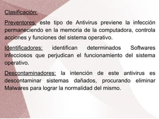 Clasificación:
Preventores: este tipo de Antivirus previene la infección
permaneciendo en la memoria de la computadora, controla
acciones y funciones del sistema operativo.
Identificadores: identifican determinados Softwares
infecciosos que perjudican el funcionamiento del sistema
operativo.
Descontaminadores: la intención de este antivirus es
descontaminar sistemas dañados, procurando eliminar
Malwares para lograr la normalidad del mismo.
 