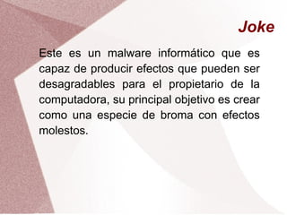 Joke
Este es un malware informático que es
capaz de producir efectos que pueden ser
desagradables para el propietario de la
computadora, su principal objetivo es crear
como una especie de broma con efectos
molestos.
 