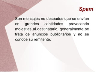 Spam
Son mensajes no deseados que se envían
en grandes cantidades provocando
molestias al destinatario, generalmente se
trata de anuncios publicitarios y no se
conoce su remitente.
 