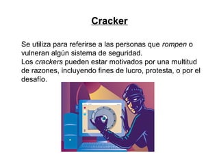 Cracker
Se utiliza para referirse a las personas que rompen o
vulneran algún sistema de seguridad.
Los crackers pueden estar motivados por una multitud
de razones, incluyendo fines de lucro, protesta, o por el
desafío.
 