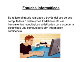 Fraudes Informáticos
Se refiere al fraude realizado a través del uso de una
computadora o del Internet. El delincuente usa
herramientas tecnológicas sofisticadas para acceder a
distancia a una computadora con información
confidencial.
 