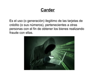 Carder
Es el uso (o generación) ilegitimo de las tarjetas de
crédito (o sus números), pertenecientes a otras
personas con el fin de obtener los bienes realizando
fraude con ellas.
 