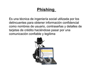 Phishing
Es una técnica de ingeniería social utilizada por los
delincuentes para obtener información confidencial
como nombres de usuario, contraseñas y detalles de
tarjetas de crédito haciéndose pasar por una
comunicación confiable y legítima
 