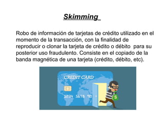 Skimming
Robo de información de tarjetas de crédito utilizado en el
momento de la transacción, con la finalidad de
reproducir o clonar la tarjeta de crédito o débito para su
posterior uso fraudulento. Consiste en el copiado de la
banda magnética de una tarjeta (crédito, débito, etc).
 