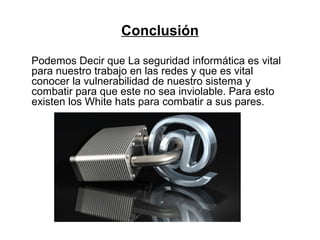 Conclusión
Podemos Decir que La seguridad informática es vital
para nuestro trabajo en las redes y que es vital
conocer la vulnerabilidad de nuestro sistema y
combatir para que este no sea inviolable. Para esto
existen los White hats para combatir a sus pares.
 