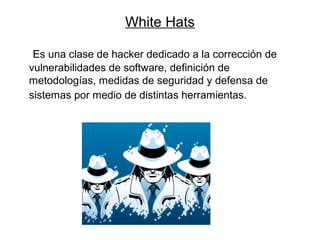 White Hats
Es una clase de hacker dedicado a la corrección de
vulnerabilidades de software, definición de
metodologías, medidas de seguridad y defensa de
sistemas por medio de distintas herramientas.
 