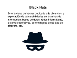 Black Hats
Es una clase de hacker dedicada a la obtención y
explotación de vulnerabilidades en sistemas de
información, bases de datos, redes informáticas,
sistemas operativos, determinados productos de
software, etc.
 