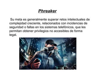 Phreaker
Su meta es generalmente superar retos intelectuales de
complejidad creciente, relacionados con incidencias de
seguridad o fallas en los sistemas telefónicos, que les
permitan obtener privilegios no accesibles de forma
legal.
 