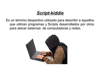 Script-kiddie
Es un término despectivo utilizado para describir a aquellos
que utilizan programas y Scripts desarrollados por otros
para atacar sistemas de computadoras y redes.
 