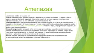 Amenazas
Las amenazas pueden ser causadas por:
Usuarios: causa del mayor problema ligado a la seguridad de un sistema informático. En algunos casos sus
acciones causan problemas de seguridad, si bien en la mayoría de los casos es porque tienen permisos
sobredimensionados, no se les han restringido acciones innecesarias, etc.
Programas maliciosos: programas destinados a perjudicar o a hacer un uso ilícito de los recursos del sistema. Es
instalado en el ordenador, abriendo una puerta a intrusos o bien modificando los datos. Estos programas pueden
ser un virus informático, un gusano informático, un troyano, una bomba lógica, un programa espía o spyware, en
general conocidos como malware.
Errores de programación: la mayoría de los errores de programación que se pueden considerar como una
amenaza informática es por su condición de poder ser usados como exploits por los crackers, aunque se dan
casos donde el mal desarrollo es, en sí mismo, una amenaza. La actualización de parches de los sistemas
operativos y aplicaciones permite evitar este tipo de amenazas.
Intrusos: personas que consiguen acceder a los datos o programas a los cuales no están autorizados
(crackers, defacers, hackers, script kiddie o script boy, viruxers, etc.).
 