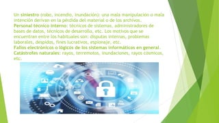 Un siniestro (robo, incendio, inundación): una mala manipulación o mala
intención derivan en la pérdida del material o de los archivos.
Personal técnico interno: técnicos de sistemas, administradores de
bases de datos, técnicos de desarrollo, etc. Los motivos que se
encuentran entre los habituales son: disputas internas, problemas
laborales, despidos, fines lucrativos, espionaje, etc.
Fallos electrónicos o lógicos de los sistemas informáticos en general.
Catástrofes naturales: rayos, terremotos, inundaciones, rayos cósmicos,
etc.
 