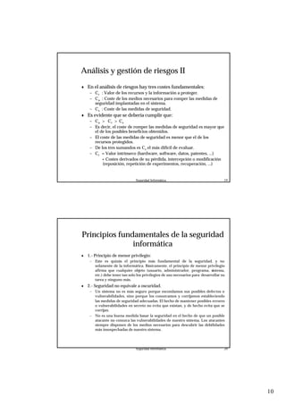 10
Seguridad Informática. 19
Análisis y gestión de riesgos II
♦ En el análisis de riesgos hay tres costes fundamentales:
– Cr : Valor de los recursos y la información a proteger.
– Ca : Coste de los medios necesarios para romper las medidas de
seguridad implantadas en el sistema.
– Cs : Coste de las medidas de seguridad.
♦ Es evidente que se debería cumplir que:
– Ca > Cr > Cs
– Es decir, el coste de romper las medidas de seguridad es mayor que
el de los posibles beneficios obtenidos.
– El coste de las medidas de seguridad es menor que el de los
recursos protegidos.
– De los tres sumandos es Cr el más difícil de evaluar.
– Cr = Valor intrínseco (hardware, software, datos, patentes, ...)
+ Costes derivados de su pérdida, intercepción o modificación
(reposición, repetición de experimentos, recuperación, ...)
Seguridad Informática. 20
Principios fundamentales de la seguridad
informática
♦ 1.- Principio de menor privilegio:
– Este es quizás el principio más fundamental de la seguridad, y no
solamente de la informática. Básicamente, el principio de menor privilegio
afirma que cualquier objeto (usuario, administrador, programa, sistema,
etc.) debe tener tan solo los privilegios de uso necesarios para desarrollar su
tarea y ninguno más.
♦ 2.- Seguridad no equivale a oscuridad.
– Un sistema no es más seguro porque escondamos sus posibles defectos o
vulnerabilidades, sino porque los conozcamos y corrijamos estableciendo
las medidas de seguridad adecuadas. El hecho de mantener posibles errores
o vulnerabilidades en secreto no evita que existan, y de hecho evita que se
corrijan.
– No es una buena medida basar la seguridad en el hecho de que un posible
atacante no conozca las vulnerabilidades de nuestro sistema. Los atacantes
siempre disponen de los medios necesarios para descubrir las debilidades
más insospechadas de nuestro sistema.
 